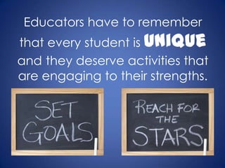 Educators have to remember
that every student is unique
and they deserve activities that
are engaging to their strengths.
 