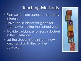 Teaching Methods
• Plan curriculum based on students
  interests
• Have the students set goals for
  themselves during the school year
• Provide guidance for each student
  in the classroom
• Let the students brainstorm new
  ideas and activities for the
  curriculum
 