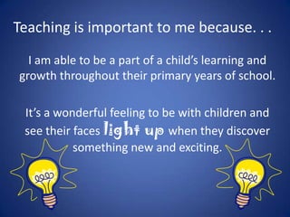 Teaching is important to me because. . .
  I am able to be a part of a child’s learning and
growth throughout their primary years of school.

 It’s a wonderful feeling to be with children and
 see their faces light up when they discover
           something new and exciting.
 