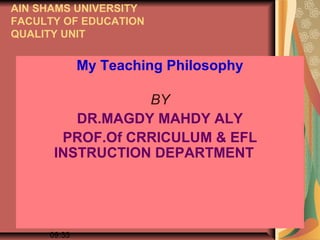 AIN SHAMS UNIVERSITY
FACULTY OF EDUCATION
QUALITY UNIT


                My Teaching Philosophy

                   BY
           DR.MAGDY MAHDY ALY
         PROF.Of CRRICULUM & EFL
        INSTRUCTION DEPARTMENT



   ١٤٣٤/٠٤/٢٤           MAGDY M. AMY     1
        09:33
 
