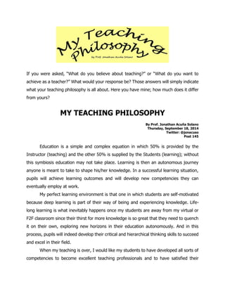 If you were asked, “What do you believe about teaching?” or “What do you want to achieve as a teacher?” What would your response be? Those answers will simply indicate what your teaching philosophy is all about. Here you have mine; how much does it differ from yours? 
MY TEACHING PHILOSOPHY 
By Prof. Jonathan Acuña Solano 
Thursday, September 18, 2014 
Twitter: @jonacuso 
Post 145 
Education is a simple and complex equation in which 50% is provided by the Instructor (teaching) and the other 50% is supplied by the Students (learning); without this symbiosis education may not take place. Learning is then an autonomous journey anyone is meant to take to shape his/her knowledge. In a successful learning situation, pupils will achieve learning outcomes and will develop new competencies they can eventually employ at work. 
My perfect learning environment is that one in which students are self-motivated because deep learning is part of their way of being and experiencing knowledge. Life- long learning is what inevitably happens once my students are away from my virtual or F2F classroom since their thirst for more knowledge is so great that they need to quench it on their own, exploring new horizons in their education autonomously. And in this process, pupils will indeed develop their critical and hierarchical thinking skills to succeed and excel in their field. 
When my teaching is over, I would like my students to have developed all sorts of competencies to become excellent teaching professionals and to have satisfied their  