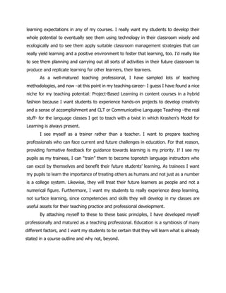 learning expectations in any of my courses. I really want my students to develop their whole potential to eventually see them using technology in their classroom wisely and ecologically and to see them apply suitable classroom management strategies that can really yield learning and a positive environment to foster that learning, too. I’d really like to see them planning and carrying out all sorts of activities in their future classroom to produce and replicate learning for other learners, their learners. 
As a well-matured teaching professional, I have sampled lots of teaching methodologies, and now –at this point in my teaching career- I guess I have found a nice niche for my teaching potential: Project-Based Learning in content courses in a hybrid fashion because I want students to experience hands-on projects to develop creativity and a sense of accomplishment and CLT or Communicative Language Teaching –the real stuff- for the language classes I get to teach with a twist in which Krashen’s Model for Learning is always present. 
I see myself as a trainer rather than a teacher. I want to prepare teaching professionals who can face current and future challenges in education. For that reason, providing formative feedback for guidance towards learning is my priority. If I see my pupils as my trainees, I can “train” them to become topnotch language instructors who can excel by themselves and benefit their future students’ learning. As trainees I want my pupils to learn the importance of treating others as humans and not just as a number is a college system. Likewise, they will treat their future learners as people and not a numerical figure. Furthermore, I want my students to really experience deep learning, not surface learning, since competencies and skills they will develop in my classes are useful assets for their teaching practice and professional development. 
By attaching myself to these to these basic principles, I have developed myself professionally and matured as a teaching professional. Education is a symbiosis of many different factors, and I want my students to be certain that they will learn what is already stated in a course outline and why not, beyond. 
 