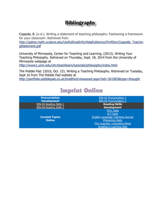 Coppola, B. (n.d.). Writing a statement of teaching philosophy: Fashioning a framework for your classroom. Retrieved from http://galois.math.ucdavis.edu/UsefulGradInfo/HelpfulAdvice/ProfDev/Coppolla_TeachingStatement.pdf 
University of Minnesota, Center for Teaching and Learning. (2013). Writing Your Teaching Philosophy. Retrieved on Thursday, Sept. 18, 2014 from the University of Minnesota webpage at http://www1.umn.edu/ohr/teachlearn/tutorials/philosophy/index.html 
The Pebble Pad. (2010, Oct. 15). Writing a Teaching Philosophy. Retrieved on Tuesday, Sept 16 from The Pebble Pad website at http://portfolio.pebblepad.co.uk/bradford/viewasset.aspx?oid=361083&type=thought 
Pronunciation Development BIN-02 Pronunciation 1 BIN-06 Pronunciation 2 BIN-04 Reading Skills 1 Reading Skills Development BIN-08 Reading Skills 2 Curated Topics Online TEFL Daily ELT Daily English Language Teaching Journal Phonemics Daily The Linguists: Linguistics News Jonathan’s Learning Attic 
