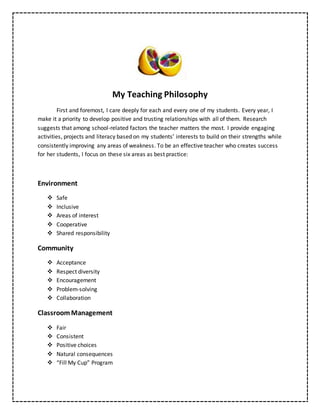 My Teaching Philosophy
First and foremost, I care deeply for each and every one of my students. Every year, I
make it a priority to develop positive and trusting relationships with all of them. Research
suggests that among school-related factors the teacher matters the most. I provide engaging
activities, projects and literacy based on my students’ interests to build on their strengths while
consistently improving any areas of weakness. To be an effective teacher who creates success
for her students, I focus on these six areas as best practice:
Environment
 Safe
 Inclusive
 Areas of interest
 Cooperative
 Shared responsibility
Community
 Acceptance
 Respect diversity
 Encouragement
 Problem-solving
 Collaboration
ClassroomManagement
 Fair
 Consistent
 Positive choices
 Natural consequences
 “Fill My Cup” Program
 