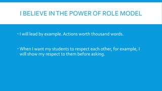 I BELIEVE INTHE POWER OF ROLE MODEL
I will lead by example. Actions worth thousand words.
When I want my students to respect each other, for example, I
will show my respect to them before asking.