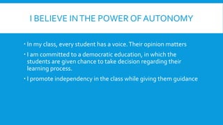 I BELIEVE INTHE POWER OF AUTONOMY
In my class, every student has a voice.Their opinion matters
I am committed to a democratic education, in which the
students are given chance to take decision regarding their
learning process.
I promote independency in the class while giving them guidance