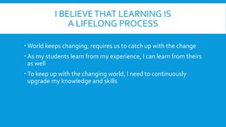I BELIEVETHAT LEARNING IS
A LIFELONG PROCESS
World keeps changing; requires us to catch up with the change
As my students learn from my experience, I can learn from theirs
as well
To keep up with the changing world, I need to continuously
upgrade my knowledge and skills