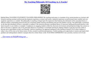My Teaching Philosophy Of Teaching As A Teacher
Rakibul Khan TEACHING STATEMENT TEACHING PHILOSOPHY My teaching motivation is a resultant of my current position as a lecturer and
formerly teaching assistant, professional development experience as trainer and trainee, industrial experience as professional water modeler and own
academic experience as a student. My philosophy in teaching is hinged upon the impression that fostering the attainment of the conceptual theory is
difficult without commingling practical skill sets to facilitate further learning and thinking and real–life problem–solving. This philosophy is premised
on the idea that attending a lecture is enjoyable to students if the instructor presents conceptual theory in classroom linking professional practices with
latest research or case studies or examples. I emphasize on engaging students within the classroom environment and putting knowledge into context so
that its relevance is apparent. One of my principal objectives in teaching is to facilitate learning by helping students to gain the necessary skills to
become active participants in their own learning. I perceive teaching as an approach analogous to the training of trainers (ToT) where students in
today's class will be seen as the future trainer of class, research or professional practices. I relish teaching as an opportunity to mentor and inspire both
graduate and undergraduate students to prepare them for a better future world. TEACHING EXPERIENCE I am currently a lecturer in Civil and
... Get more on HelpWriting.net ...
 