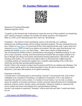 My Teaching Philosophy Statement
Statement of Teaching Philosophy
Stephanie Speicher, M.Ed.
"I regard it as the foremost task of education to insure the survival of these qualities: an enterprising
spirit, tenacity in pursuit, readiness for sensible self–denial, and above all compassion"
Hahn, K. (1957, p.10). Outward bound. New York City: World Books.
Foundation – The Sunrise I stood watching the sunrise on the final day of a weeklong
backpack/rock climbing training with my college orientation program. The tears streamed down my
face, without my knowledge, as I processed all that I had experienced that week. I spent much time
immersed learning HOW to teach in an outdoor environment. My tears came from knowing I was
heading into student teaching, my final college ... Show more content on Helpwriting.net ...
The environment the teacher creates is instrumental to encouraging or inhibiting learning. It is my
job to create a dynamic, exciting, and interconnected environment that encourages students to be
part of thought–provoking conversation and potential learning opportunities. Specifically, when
teaching social studies, it is crucial I treat subject matter as interconnected, emphasizing that
everything students are learning fits together into a complete understanding of the world, from
which they develop their personal global perspective.
Finally, I believe the concept of respect must be present and felt by my students and colleagues. Not
only to respect and be open to the content presented in class, but also to motivate them to respect
themselves, each other and members of our global community.
Experience is the Key
I consider three overarching goals to each teaching "moment" I am presented with, each of them
embedded in my conception of teaching as a temptation to Experience. First, I ask students to
experience the specific course content. As a teacher of social studies, I see my task as creating
spaces for students to encounter and discuss–at both a personal and professional level–fundamental
questions of power, justice, identity, equity, and freedom. Asking my students to experience the
course content also means encouraging active and participatory learning.
Second, I ask students to experience "moments" with me and with each other. I model and clearly
lay out
... Get more on HelpWriting.net ...
 