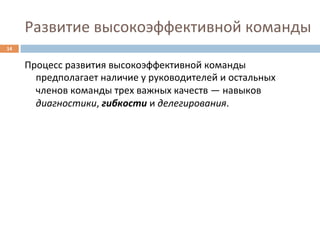 Развитие	
  высокоэффективной	
  команды	
  
14	
  


         Процесс	
  развития	
  высокоэффективной	
  команды	
  
           предполагает	
  наличие	
  у	
  руководителей	
  и	
  остальных	
  
           членов	
  команды	
  трех	
  важных	
  качеств	
  —	
  навыков	
  
           диагностики,	
  гибкости	
  и	
  делегирования.	
  
 