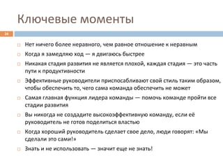 Ключевые	
  моменты	
  
24	
  


         ¨    Нет	
  ничего	
  более	
  неравного,	
  чем	
  равное	
  отношение	
  к	
  неравным	
  
         ¨    Когда	
  я	
  замедляю	
  ход	
  —	
  я	
  двигаюсь	
  быстрее	
  
         ¨    Никакая	
  стадия	
  развития	
  не	
  является	
  плохой,	
  каждая	
  стадия	
  —	
  это	
  часть	
  
               пути	
  к	
  продуктивности	
  
         ¨    Эффективные	
  руководители	
  приспосабливают	
  свой	
  стиль	
  таким	
  образом,	
  
               чтобы	
  обеспечить	
  то,	
  чего	
  сама	
  команда	
  обеспечить	
  не	
  может	
  
         ¨    Самая	
  главная	
  функция	
  лидера	
  команды	
  —	
  помочь	
  команде	
  пройти	
  все	
  
               стадии	
  развития	
  
         ¨    Вы	
  никогда	
  не	
  создадите	
  высокоэффективную	
  команду,	
  если	
  её	
  
               руководитель	
  не	
  готов	
  поделиться	
  властью	
  
         ¨    Когда	
  хороший	
  руководитель	
  сделает	
  свое	
  дело,	
  люди	
  говорят:	
  «Мы	
  
               сделали	
  это	
  сами!»	
  
         ¨    Знать	
  и	
  не	
  использовать	
  —	
  значит	
  еще	
  не	
  знать!	
  
 