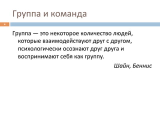 Группа	
  и	
  команда	
  
4	
  


        Группа	
  —	
  это	
  некоторое	
  количество	
  людей,	
  
          которые	
  взаимодействуют	
  друг	
  с	
  другом,	
  
          психологически	
  осознают	
  друг	
  друга	
  и	
  
          воспринимают	
  себя	
  как	
  группу.	
  
                                                         Шайн,	
  Беннис	
  
 