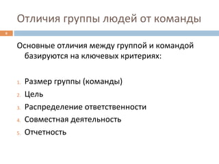 Отличия	
  группы	
  людей	
  от	
  команды	
  
6	
  


        Основные	
  отличия	
  между	
  группой	
  и	
  командой	
  
             базируются	
  на	
  ключевых	
  критериях:	
  
        	
  
        1.  Размер	
  группы	
  (команды)	
  

        2.  Цель	
  

        3.  Распределение	
  ответственности	
  

        4.  Совместная	
  деятельность	
  

        5.  Отчетность	
  
 