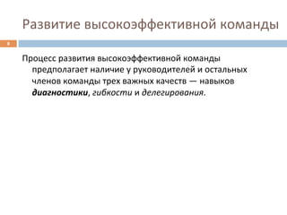 Развитие	
  высокоэффективной	
  команды	
  
8	
  


        Процесс	
  развития	
  высокоэффективной	
  команды	
  
          предполагает	
  наличие	
  у	
  руководителей	
  и	
  остальных	
  
          членов	
  команды	
  трех	
  важных	
  качеств	
  —	
  навыков	
  
          диагностики,	
  гибкости	
  и	
  делегирования.	
  
 