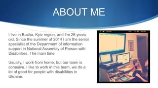 ABOUT ME
I live in Bucha, Kyiv region, and I’m 26 years
old. Since the summer of 2014 I am the senior
specialist of the Department of information
support in National Assembly of Person with
Disabilities. The main time
Usually, I work from home, but our team is
cohesive. I like to work in this team, we do a
lot of good for people with disabilities in
Ukraine.
 