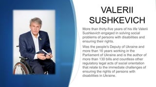 VALERII
SUSHKEVICH
More than thirty-five years of his life Valerii
Sushkevich engaged in solving social
problems of persons with disabilities and
ensuring their rights.
Was the people's Deputy of Ukraine and
more than 16 years working in the
Parliament of Ukraine and is the author of
more than 130 bills and countless other
regulatory legal acts of social orientation
that relate to the immediate challenges of
ensuring the rights of persons with
disabilities in Ukraine.
 