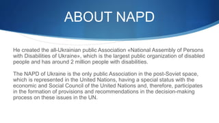 ABOUT NAPD
He created the all-Ukrainian public Association «National Assembly of Persons
with Disabilities of Ukraine», which is the largest public organization of disabled
people and has around 2 million people with disabilities.
The NAPD of Ukraine is the only public Association in the post-Soviet space,
which is represented in the United Nations, having a special status with the
economic and Social Council of the United Nations and, therefore, participates
in the formation of provisions and recommendations in the decision-making
process on these issues in the UN.
 