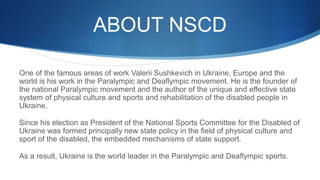 ABOUT NSCD
One of the famous areas of work Valerii Sushkevich in Ukraine, Europe and the
world is his work in the Paralympic and Deaflympic movement. He is the founder of
the national Paralympic movement and the author of the unique and effective state
system of physical culture and sports and rehabilitation of the disabled people in
Ukraine.
Since his election as President of the National Sports Committee for the Disabled of
Ukraine was formed principally new state policy in the field of physical culture and
sport of the disabled, the embedded mechanisms of state support.
As a result, Ukraine is the world leader in the Paralympic and Deaflympic sports.
 