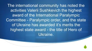 S
The international community has noted the
activities Valerii Sushkevich the highest
award of the International Paralympic
Committee - Paralympic order, and the state
of Ukraine has awarded it’s merits the
highest state award - the title of Hero of
Ukraine.
 
