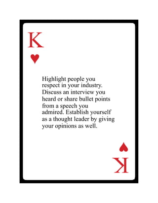 K
♥
Highlight people you
respect in your industry.
Discuss an interview you
heard or share bullet points
from a speech you
admired. Establish yourself
as a thought leader by giving
your opinions as well.
K
♥
 