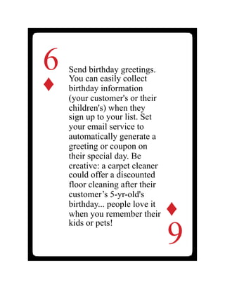 6
♦
Send birthday greetings.
You can easily collect
birthday information
(your customer's or their
children's) when they
sign up to your list. Set
your email service to
automatically generate a
greeting or coupon on
their special day. Be
creative: a carpet cleaner
could offer a discounted
floor cleaning after their
customer’s 5-yr-old's
birthday... people love it
when you remember their
kids or pets!
6
♦
 