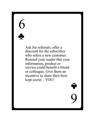6
♣
Ask for referrals; offer a
discount for the subscriber
who refers a new customer.
Remind your reader that your
information, product or
service could benefit a friend
or colleague. Give them an
incentive to share their best-
kept secret – YOU!
6
♣
 