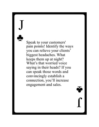 J
♣
Speak to your customers'
pain points! Identify the ways
you can relieve your clients’
biggest headaches. What
keeps them up at night?
What’s that worried voice
saying in their heads? If you
can speak those words and
convincingly establish a
connection, you’ll increase
engagement and sales.
J
♣
 