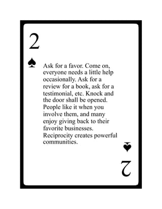 2
♠
2
♠
Ask for a favor. Come on,
everyone needs a little help
occasionally. Ask for a
review for a book, ask for a
testimonial, etc. Knock and
the door shall be opened.
People like it when you
involve them, and many
enjoy giving back to their
favorite businesses.
Reciprocity creates powerful
communities.
 