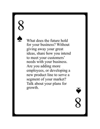 8
♠
What does the future hold
for your business? Without
giving away your great
ideas, share how you intend
to meet your customers’
needs with your business.
Are you adding more
employees, or developing a
new product line to serve a
segment of your market?
Talk about your plans for
growth.
8
♠
 