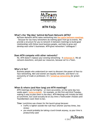 Page 1 of 4
MTN FAQs
What’s the ‘Big Idea’ behind MyTeam Network (MTN)?
MyTeam Network (MTN) takes networking into the space between meetings
- because far too many networkers do nothing apart from go to events. We
provide a structure for you to network in-between meetings to build good
relationships with fellow local business people, and help to grow and
develop each other’s businesses. MTN gives networkers ‘colleagues’!
Does MTN compete with other networks?
No. MTN doesn’t replace your existing networking – it enhances it. We all
network elsewhere, and pool our resources, because we’re a Team.
Who’s it for?
Business people who understand (or want to discover) the power of face-to-
face networking. Men and women are equally welcome, and there’s no
exclusivity of trade or profession. It’s ‘joined-up networking for grown-
ups’!
When & where (and How long) are MTN meetings?
MTN meetings are fortnightly - or more accurately, on the same day two
weeks apart, twice a month – for example, on the first and third Tuesday,
making it easy to plan them in the diary. MTN Meetings will initially be held
at lunchtime, but could actually be at any time a TeamLeader chooses (and
TeamMembers want them to be).
Time: Lunchtime was chosen for the launch group because:
• traffic is lighter outside the rush hour (shorter journey times, less
stress)
• you would probably be taking a lunch break anyway, so your time is
productively used
© 2012
 