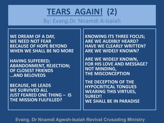 TEARS AGAIN! (2)
By: Evang.Dr. Nnamdi A-Isaiah
WE DREAM OF A DAY,
WE NEED NOT FEAR
BECAUSE OF HOPE BEYOND
WHEN WE SHALL BE NO MORE
HAVING SUFFERED;
ABANDONMENT, REJECTION;
OF CLOSEST FRIENDS
…AND BELOVEDS
BECAUSE, HE LEADS
WE SURVIVED ALL
JUST FEARED ONE THING – IS
THE MISSION FULFILLED?
KNOWING ITS THREE FOCUS;
ARE WE AUDIBLY HEARD?
HAVE WE CLEARLY WRITTEN?
ARE WE WIDELY KNOWN?
ARE WE WIDELY KNOWN,
FOR HIS LOVE AND MESSAGE?
NOT MINDING,
THE MISCONCEPTION
THE DECEPTION OF THE
HYPOCRITICAL TONGUES
WEARING THIS VIRTUES,
SURELY!
WE SHALL BE IN PARADISE
Evang. Dr Nnamdi Agwah-Isaiah Revival Crusading Ministry
 