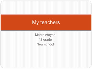 My teachers 
Martin Atoyan 
42 grade 
New school 
 