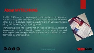 About MYTECHMAG
MYTECHMAG is a technology magazine which is the mouthpiece of all
the technology decision-makers in the United States. MYTECHMAG
offers C-level executives' researches and insights on various industries
along with the emerging technology trends.
Transforming news into insights, not only do we serve as a source of
information but as the breeding ground for innovative ideas and
exchange of breathtaking strategizes that can make a difference in your
technological understandings.
www.mytechmag.com
 