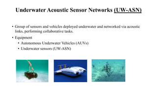 Underwater Acoustic Sensor Networks (UW-ASN)
• Group of sensors and vehicles deployed underwater and networked via acoustic
links, performing collaborative tasks.
• Equipment
• Autonomous Underwater Vehicles (AUVs)
• Underwater sensors (UW-ASN)
 