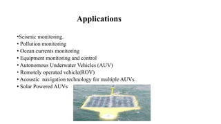 Applications
•Seismic monitoring.
• Pollution monitoring
• Ocean currents monitoring
• Equipment monitoring and control
• Autonomous Underwater Vehicles (AUV)
• Remotely operated vehicle(ROV)
• Acoustic navigation technology for multiple AUVs.
• Solar Powered AUVs
 