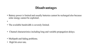 Disadvantages
• Battery power is limited and usually batteries cannot be recharged also because
solar energy cannot be exploited .
•
• The available bandwidth is severely limited.
• Channel characteristics including long and variable propagation delays.
• Multipath and fading problems.
• High bit error rate.
 