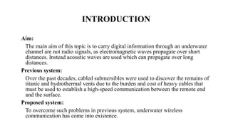 INTRODUCTION
Aim:
The main aim of this topic is to carry digital information through an underwater
channel are not radio signals, as electromagnetic waves propagate over short
distances. Instead acoustic waves are used which can propagate over long
distances.
Previous system:
Over the past decades, cabled submersibles were used to discover the remains of
titanic and hydrothermal vents due to the burden and cost of heavy cables that
must be used to establish a high-speed communication between the remote end
and the surface.
Proposed system:
To overcome such problems in previous system, underwater wireless
communication has come into existence.
 