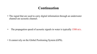 Continuation
• The signal that are used to carry digital information through an underwater
channel are acoustic channel.
• The propagation speed of acoustic signals in water is typically 1500 m/s.
• It cannot rely on the Global Positioning System (GPS).
 
