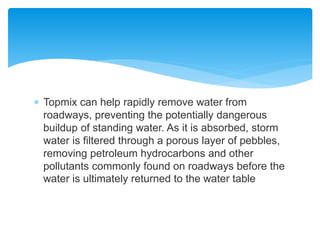  Topmix can help rapidly remove water from
roadways, preventing the potentially dangerous
buildup of standing water. As it is absorbed, storm
water is filtered through a porous layer of pebbles,
removing petroleum hydrocarbons and other
pollutants commonly found on roadways before the
water is ultimately returned to the water table
 