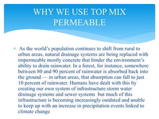  As the world’s population continues to shift from rural to
urban areas, natural drainage systems are being replaced with
impermeable mostly concrete that hinder the environment’s
ability to drain rainwater. In a forest, for instance, somewhere
between 80 and 90 percent of rainwater is absorbed back into
the ground — in urban areas, that absorption can fall to just
10 percent of rainwater. Humans have dealt with this by
creating our own system of infrastructure storm water
drainage systems and sewer systems but much of this
infrastructure is becoming increasingly outdated and unable
to keep up with an increase in precipitation events linked to
climate change
WHY WE USE TOP MIX
PERMEABLE
 