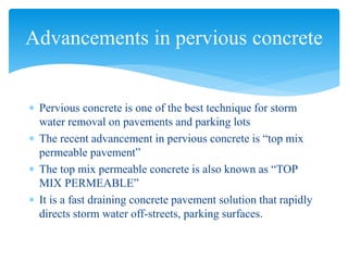  Pervious concrete is one of the best technique for storm
water removal on pavements and parking lots
 The recent advancement in pervious concrete is “top mix
permeable pavement”
 The top mix permeable concrete is also known as “TOP
MIX PERMEABLE”
 It is a fast draining concrete pavement solution that rapidly
directs storm water off-streets, parking surfaces.
Advancements in pervious concrete
 