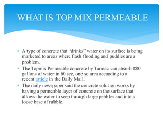  A type of concrete that “drinks” water on its surface is being
marketed to areas where flash flooding and puddles are a
problem.
 The Topmix Permeable concrete by Tarmac can absorb 880
gallons of water in 60 sec, one sq area according to a
recent article in the Daily Mail.
 The daily newspaper said the concrete solution works by
having a permeable layer of concrete on the surface that
allows the water to seep through large pebbles and into a
loose base of rubble.
WHAT IS TOP MIX PERMEABLE
 