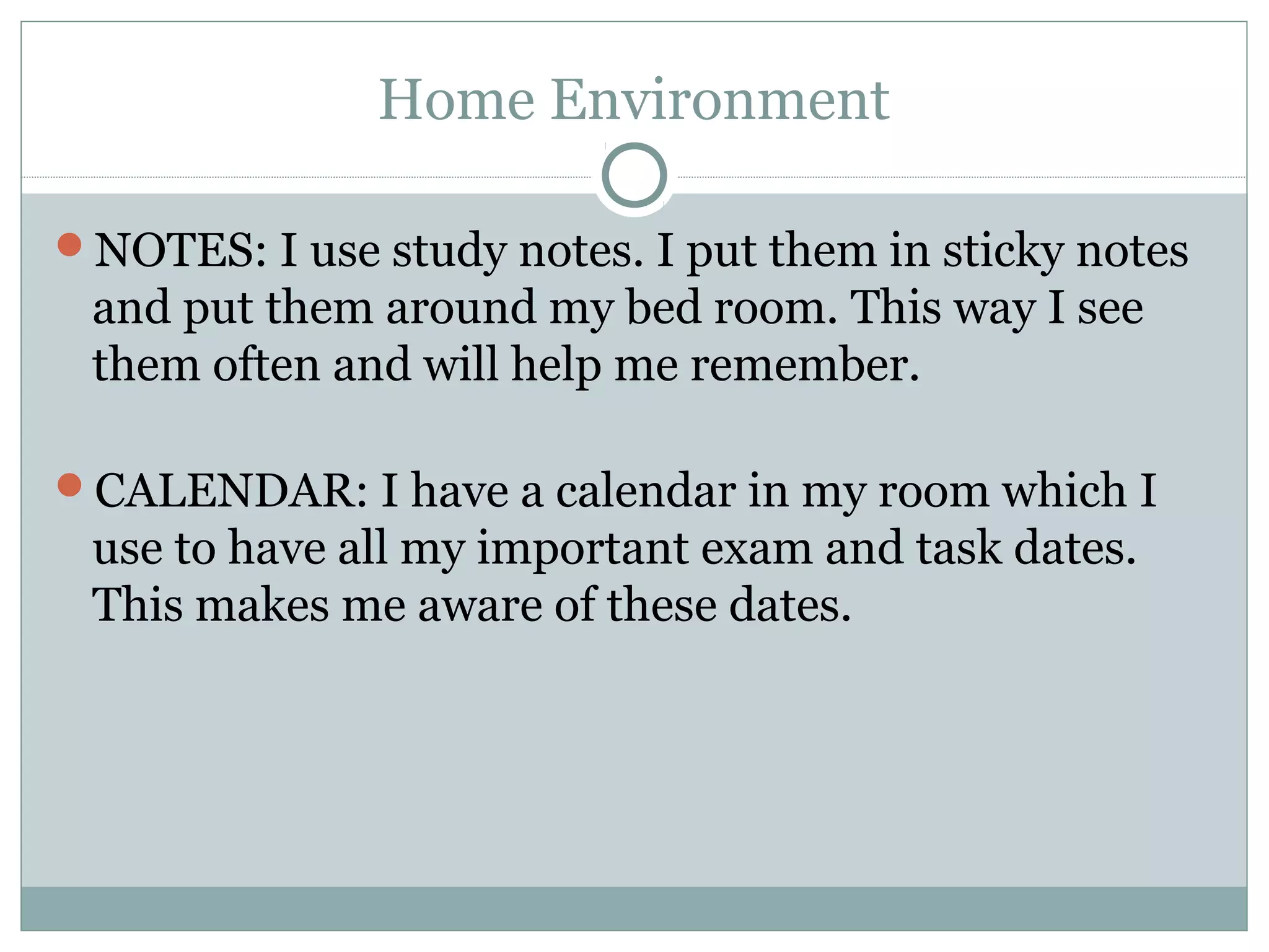 Home Environment
NOTES: I use study notes. I put them in sticky notes
and put them around my bed room. This way I see
them often and will help me remember.
CALENDAR: I have a calendar in my room which I
use to have all my important exam and task dates.
This makes me aware of these dates.