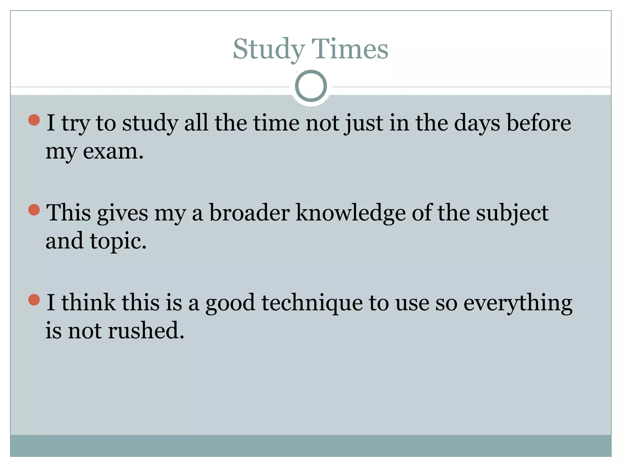 Study Times
I try to study all the time not just in the days before
my exam.
This gives my a broader knowledge of the subject
and topic.
I think this is a good technique to use so everything
is not rushed.