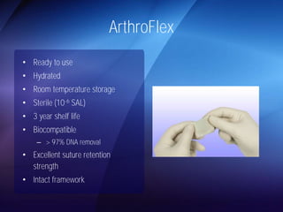 ArthroFlex 
• Ready to use 
• Hydrated 
• Room temperature storage 
• Sterile (10-6 SAL) 
• 3 year shelf life 
• Biocompatible 
– > 97% DNA removal 
• Excellent suture retention 
strength 
• Intact framework 
 