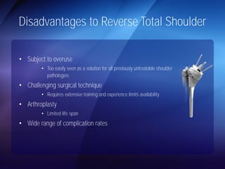 Disadvantages to Reverse Total Shoulder 
• Subject to overuse 
• Too easily seen as a solution for all previously untreatable shoulder 
pathologies 
• Challenging surgical technique 
• Requires extensive training and experience limits availability 
• Arthroplasty 
• Limited life span 
• Wide range of complication rates 
 