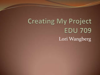 Creating My ProjectEDU 709 Lori Wangberg 