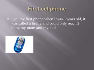 ? I got my first phone when I was 6 years old, it
was called a firefly and could only reach 2
lines, my mom and my dad.
 