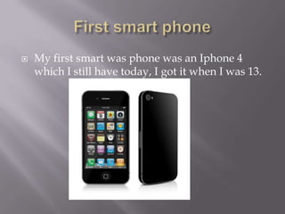 ? My first smart was phone was an Iphone 4
which I still have today, I got it when I was 13.
 