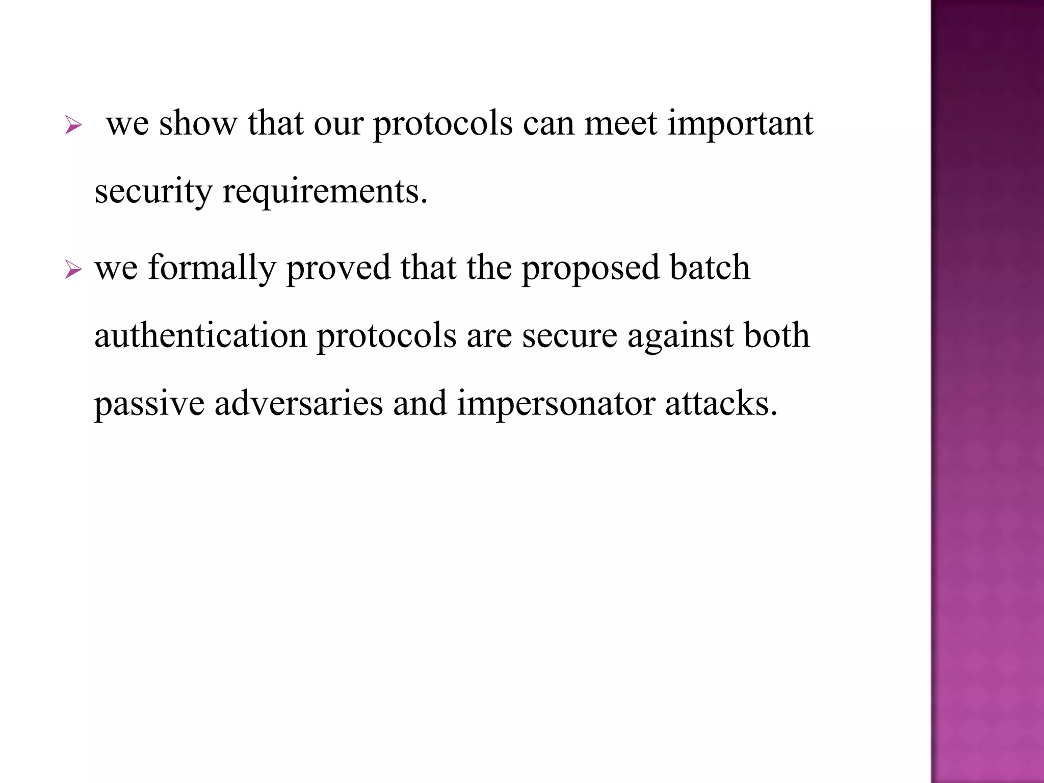    we show that our protocols can meet important
    security requirements.

   we formally proved that the proposed batch
    authentication protocols are secure against both
    passive adversaries and impersonator attacks.
 